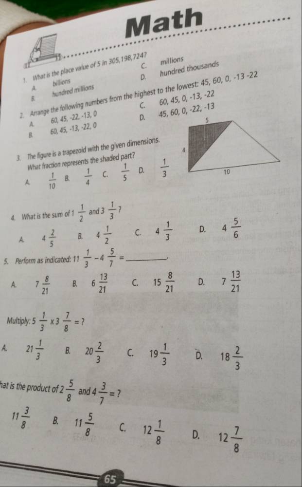 Math
1. What is the place value of 5 in 305, 198, 724?
A. billions C. millions
B. hundred millions D. hundred thousands
2. Arrange the following numbers from the highest to the lowest: 45, 60, 0, -13 -22
A. 60, 45, -22, -13, 0 C. 60, 45, 0, -13, -22
B 60, 45, -13, -22, 0 D. 45, 60, 0, -22, -13
3. The figure is a trapezoid with the given dimensions.
What fraction represents the shaded part?
A.  1/10  B  1/4  C.  1/5  D.  1/3 
4. What is the sum of 1  1/2  and 3 1/3  7
A. 4 2/5  B. 4 1/2  C. 4 1/3  D. 4 5/6 
5. Perform as indicated: 11  1/3 -4 5/7 = _ .
A. 7 8/21  B. 6 13/21  C. 15 8/21  D. 7 13/21 
Multiply: 5 1/3 * 3 7/8 = ?
A. 21 1/3  B. 20 2/3  C. 19 1/3  D. 18 2/3 
hat is the product of 2 5/8  and 4 3/7 = 7
1 3/8  B. 11 5/8  C. 12 1/8  D. 12 7/8 
65