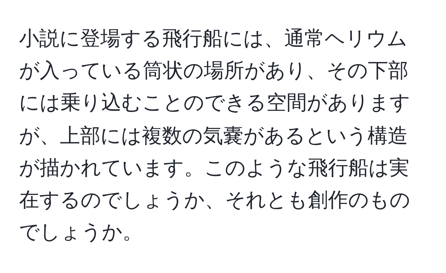 小説に登場する飛行船には、通常ヘリウムが入っている筒状の場所があり、その下部には乗り込むことのできる空間がありますが、上部には複数の気嚢があるという構造が描かれています。このような飛行船は実在するのでしょうか、それとも創作のものでしょうか。