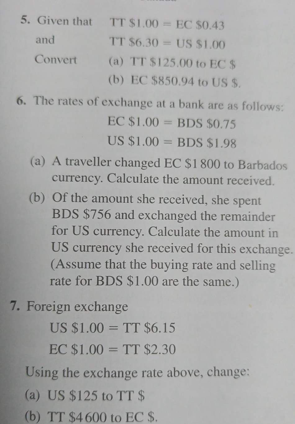 Given that TT$1.00=EC$0.43
and
TT$6.30=US$1.00
Convert (a) TT $125.00 to EC $
(b) EC $850.94 to US $. 
6. The rates of exchange at a bank are as follows:
EC $1.00=BDS$0.75
US $1.00=BDS$1.98
(a) A traveller changed EC $1 800 to Barbados 
currency. Calculate the amount received. 
(b) Of the amount she received, she spent 
BDS $756 and exchanged the remainder 
for US currency. Calculate the amount in 
US currency she received for this exchange. 
(Assume that the buying rate and selling 
rate for BDS $1.00 are the same.) 
7. Foreign exchange
US$1.00=TT$6.15
EC$1.00=TT$2.30
Using the exchange rate above, change: 
(a) US $125 to TT $
(b) TT $4 600 to EC $.