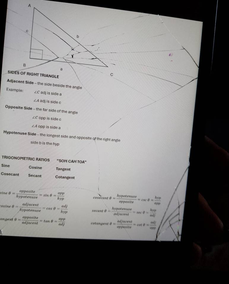 Example: ∠ C adj is side a
∠ A adj is side c
Opposite Side - the far side of the angle
∠ C opp is side c
∠ A opp is side a
Hypotenuse Side - the longest side and opposite of the right angle 
side b is the hyp 
TRIGONOMETRIC RATIOS “SOH CAH TOA”
Sine Co sine Tangent
Cosecant Secant Cotangent
sine θ = opposite/hypotenuse =sin θ = opp/hyp  cosecant θ = hypotenuse/opposite =csc θ = hvp/epp 
cosine θ = adjacent/hypotenuse =cos θ = adj/hyp  secant θ = hvpotenuse/adjacent =sec θ = hvp/adj 
angent θ = opposite/adjacent =tan θ = opp/adj  cotangent θ = adjacent/opposite =cot θ = adj/opp 
