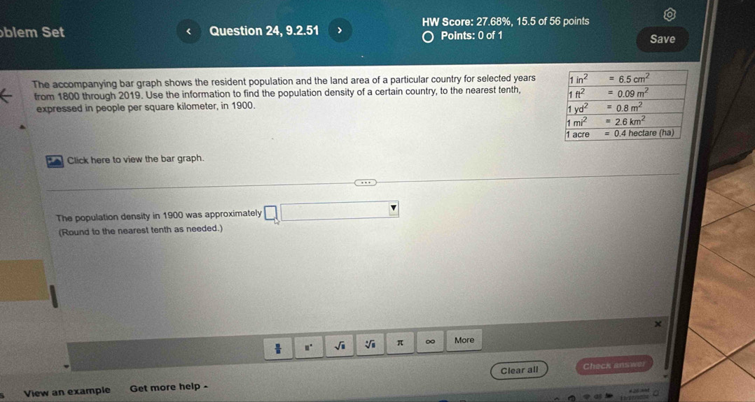 HW Score: 27.68%, 15.5 of 56 points
blem Set Question 24, 9.2.51 > Points: 0 of 1 Save
The accompanying bar graph shows the resident population and the land area of a particular country for selected years 
from 1800 through 2019. Use the information to find the population density of a certain country, to the nearest tenth, 
expressed in people per square kilometer, in 1900.
a Click here to view the bar graph.
The population density in 1900 was approximately -x
(Round to the nearest tenth as needed.)
×
sqrt(□ ) sqrt[3](□ ) π ∞ More
View an example Get more help - Clear all
Check answer