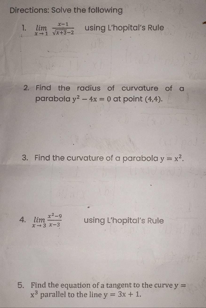 Directions: Solve the following 
1. limlimits _xto 1 (x-1)/sqrt(x+3)-2  using L’hopital’s Rule 
2. Find the radius of curvature of a 
parabola y^2-4x=0 at point (4,4). 
3. Find the curvature of a parabola y=x^2. 
4. limlimits _xto 3 (x^2-9)/x-3  using L’hopital’s Rule 
5. Find the equation of a tangent to the curve y=
x^3 parallel to the line y=3x+1.