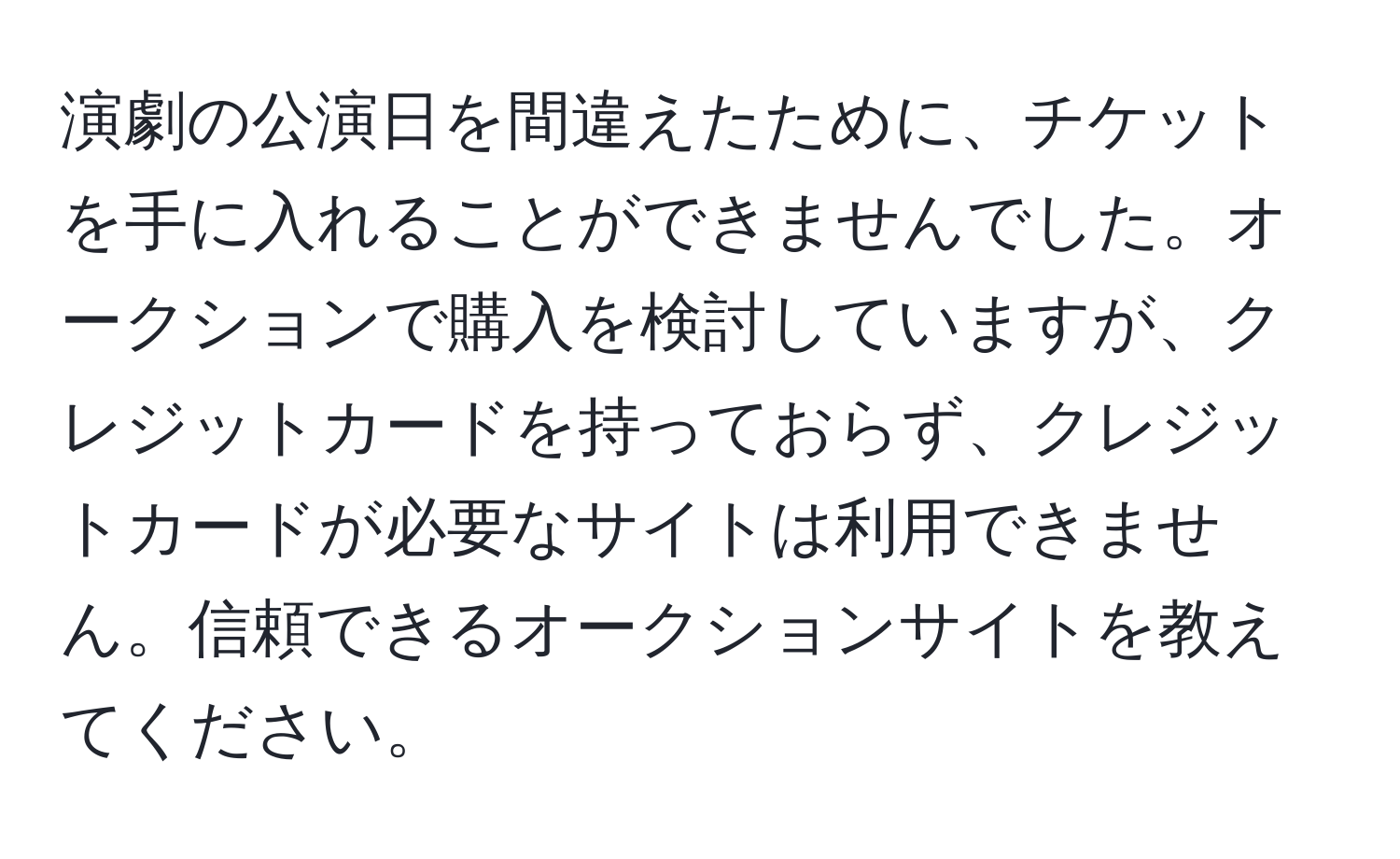 演劇の公演日を間違えたために、チケットを手に入れることができませんでした。オークションで購入を検討していますが、クレジットカードを持っておらず、クレジットカードが必要なサイトは利用できません。信頼できるオークションサイトを教えてください。