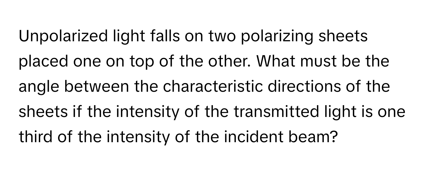 Unpolarized light falls on two polarizing sheets placed one on top of the other. What must be the angle between the characteristic directions of the sheets if the intensity of the transmitted light is one third of the intensity of the incident beam?