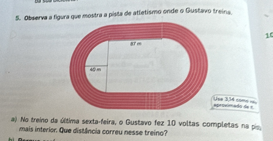 Observa a figura que mostra a pista de atletismo onde o Gustavo treina
10
sa 3,14 como x, 
proximado de 1
a) No treino da última sexta-feira, o Gustavo fez 10 voltas completas na po 
mais interior. Que distância correu nesse treino?