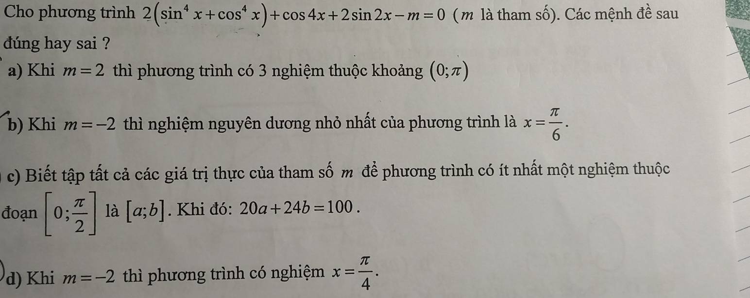 Cho phương trình 2(sin^4x+cos^4x)+cos 4x+2sin 2x-m=0 ( m là tham số). Các mệnh đề sau 
dúng hay sai ? 
a) Khi m=2 thì phương trình có 3 nghiệm thuộc khoảng (0;π )
b) Khi m=-2 thì nghiệm nguyên dương nhỏ nhất của phương trình là x= π /6 . 
c) Biết tập tất cả các giá trị thực của tham số m để phương trình có ít nhất một nghiệm thuộc 
đoạn [0; π /2 ] là [a;b]. Khi đó: 20a+24b=100. 
d) Khi m=-2 thì phương trình có nghiệm x= π /4 .