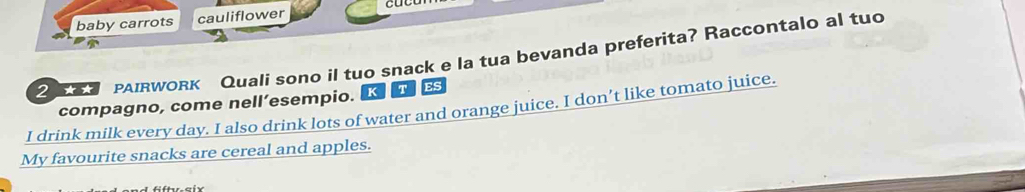 baby carrots cauliflower 
PAIRWORk Quali sono il tuo snack e la tua bevanda preferita? Raccontalo al tuo 
compagno, come nell’esempio. K T Es 
I drink milk every day. I also drink lots of water and orange juice. I don’t like tomato juice. 
My favourite snacks are cereal and apples.