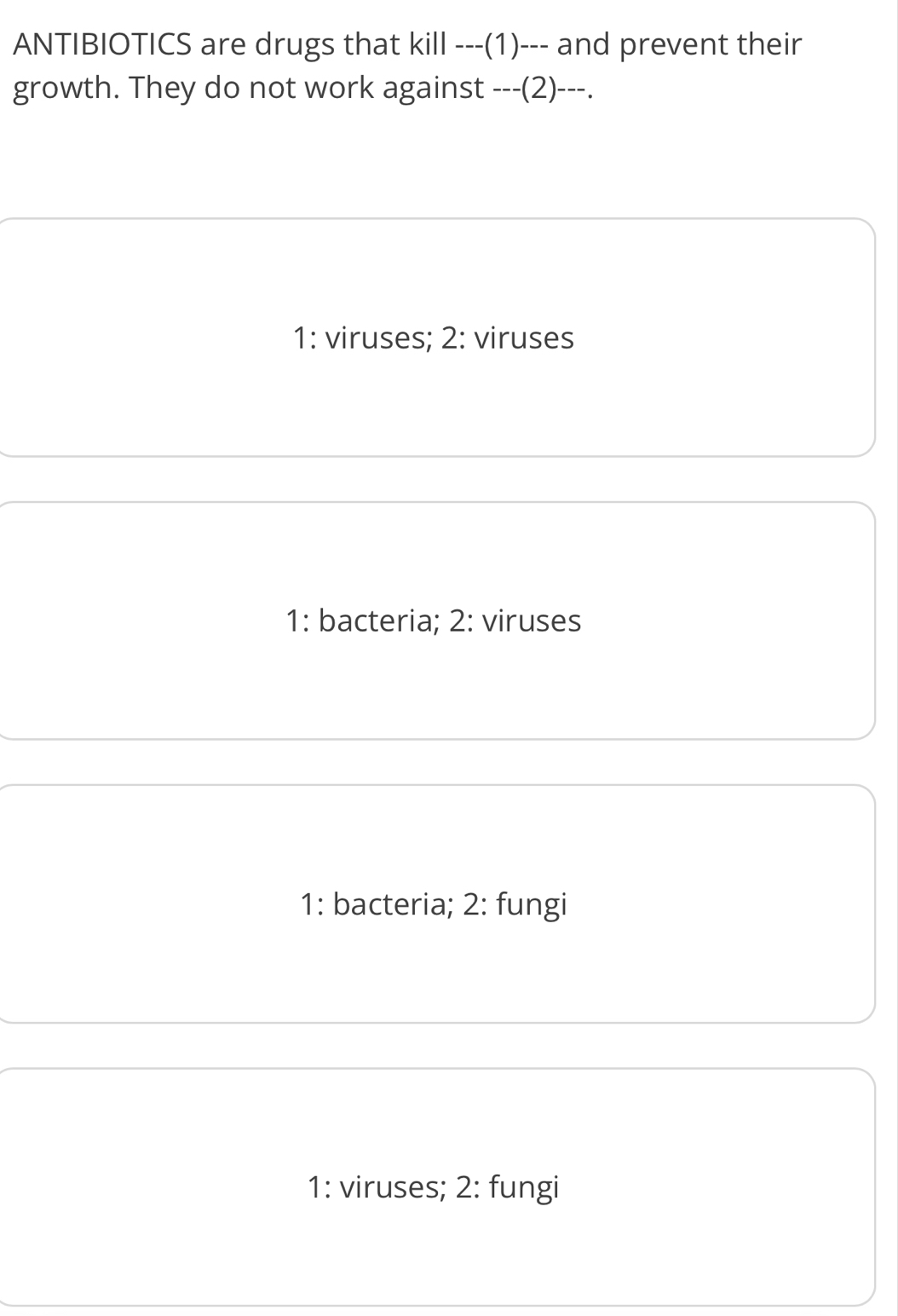 ANTIBIOTICS are drugs that kill ---(1)--- and prevent their
growth. They do not work against ---(2)- --.
1: viruses; 2: viruses
1: bacteria; 2: viruses
1: bacteria; 2: fungi
1: viruses; 2: fungi