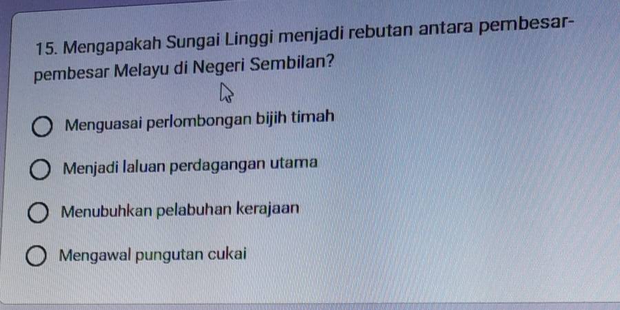 Mengapakah Sungai Linggi menjadi rebutan antara pembesar-
pembesar Melayu di Negeri Sembilan?
Menguasai perlombongan bijih timah
Menjadi laluan perdagangan utama
Menubuhkan pelabuhan kerajaan
Mengawal pungutan cukai