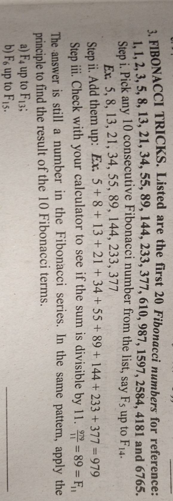 FIBONACCI TRICKS. Listed are the first 20 Fibonacci numbers for reference:
1, 1, 2, 3, 5, 8, 13, 21, 34, 55, 89, 144, 233, 377, 610, 987, 1597, 2584, 4181 and 6765. 
Step i. Pick any 10 consecutive Fibonacci number from the list, say F_5 up to F_14. 
Ex. 5, 8, 13, 21, 34, 55, 89, 144, 233, 377
Step ii. Add them up: Ex. 5+8+13+21+34+55+89+144+233+377=979
Step iii. Check with your calculator to see if the sum is divisible by 11.  979/11 =89=F_11
The answer is still a number in the Fibonacci series. In the same pattern, apply the 
principle to find the result of the 10 Fibonacci terms. 
a) F_4 up to F_13; 
b) F_6 up to F_15. 
_