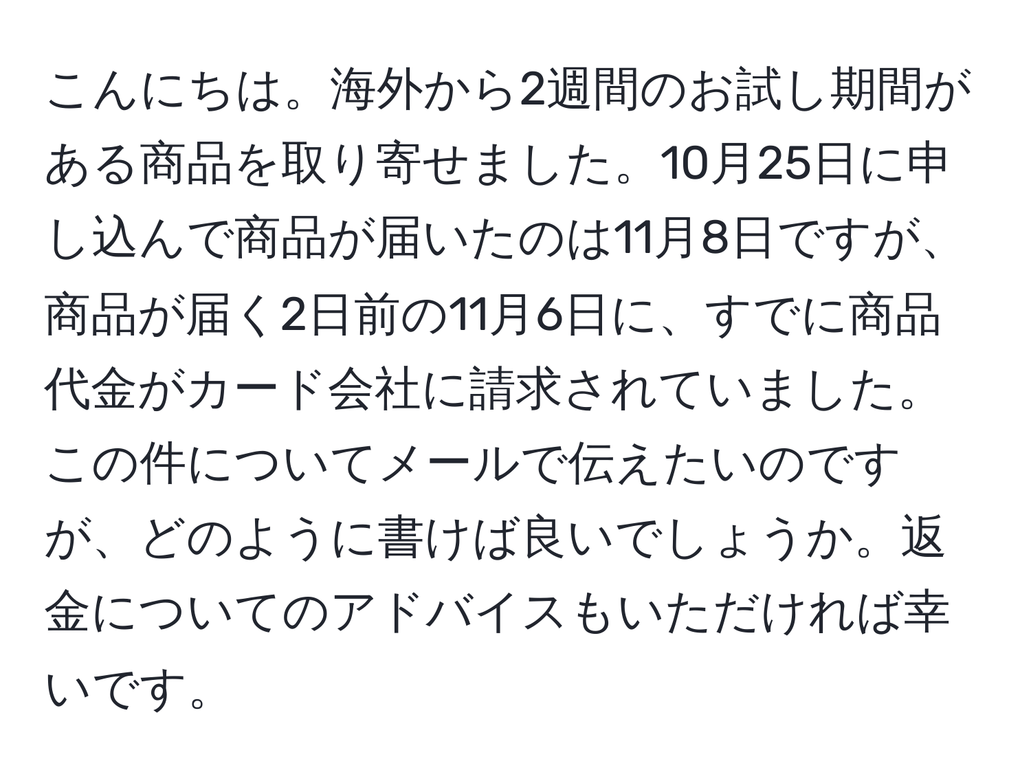 こんにちは。海外から2週間のお試し期間がある商品を取り寄せました。10月25日に申し込んで商品が届いたのは11月8日ですが、商品が届く2日前の11月6日に、すでに商品代金がカード会社に請求されていました。この件についてメールで伝えたいのですが、どのように書けば良いでしょうか。返金についてのアドバイスもいただければ幸いです。