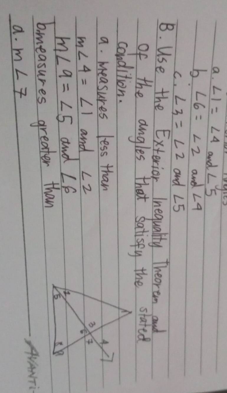 ∠ 1=∠ 4 and ∠ 5
b. ∠ 6=∠ 2 and ∠ 4
C. ∠ 3=∠ 2 and ∠ 5
B. Use the Exterior Inequality Theoream and 
of the angles that satisfy the stated 
condition. 
a. measures less than
m∠ 4=∠ 1 and ∠ 2
m∠ 9=∠ 5 and ∠ 6
b.measures greater than 
a. m∠ 7 AANTi