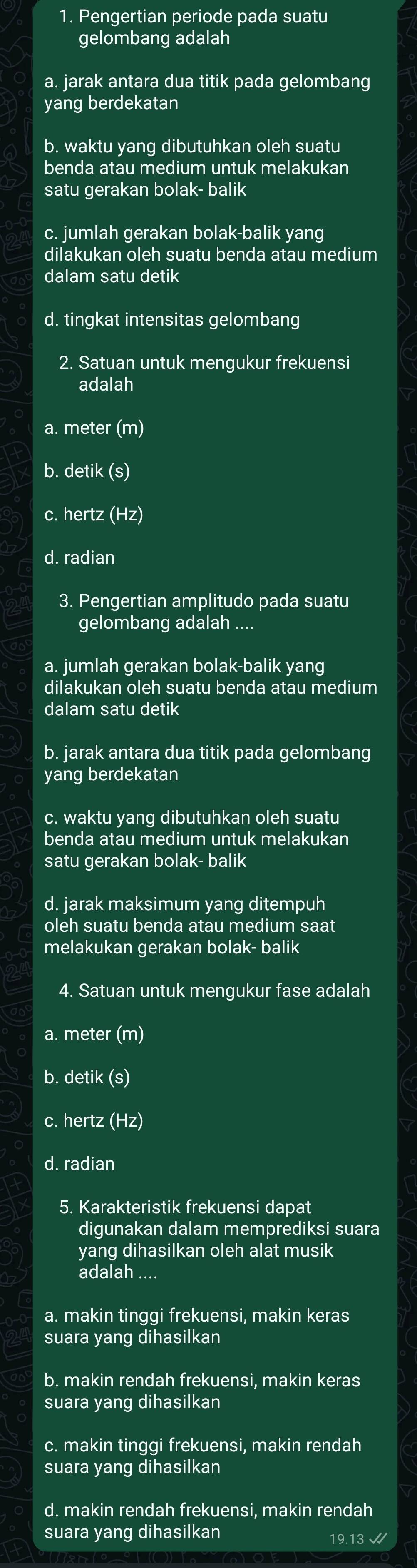 Pengertian periode pada suatu
gelombang adalah
a. jarak antara dua titik pada gelombang
yang berdekatan
b. waktu yang dibutuhkan oleh suatu
benda atau medium untuk melakukan
satu gerakan bolak- balik
c. jumlah gerakan bolak-balik yang
dilakukan oleh suatu benda atau medium
dalam satu detik
d. tingkat intensitas gelombang
2. Satuan untuk mengukur frekuensi
adalah
a. meter (m)
b. detik (s)
c. hertz (Hz)
d. radian
3. Pengertian amplitudo pada suatu
gelombang adalah ....
a. jumlah gerakan bolak-balik yang
dilakukan oleh suatu benda atau medium
dalam satu detik
b. jarak antara dua titik pada gelombang
yang berdekatan
c. waktu yang dibutuhkan oleh suatu
benda atau medium untuk melakukan
satu gerakan bolak- balik
d. jarak maksimum yang ditempuh
oleh suatu benda atau medium saat
melakukan gerakan bolak- balik
4. Satuan untuk mengukur fase adalah
a. meter (m)
b. detik (s)
c. hertz (Hz)
d. radian
5. Karakteristik frekuensi dapat
digunakan dalam memprediksi suara
yang dihasilkan oleh alat musik
adalah ....
a. makin tinggi frekuensi, makin keras
suara yang dihasilkan
b. makin rendah frekuensi, makin keras
suara yang dihasilkan
c. makin tinggi frekuensi, makin rendah
suara yang dihasilkan
d. makin rendah frekuensi, makin rendah
suara yang dihasilkan 9.13 √