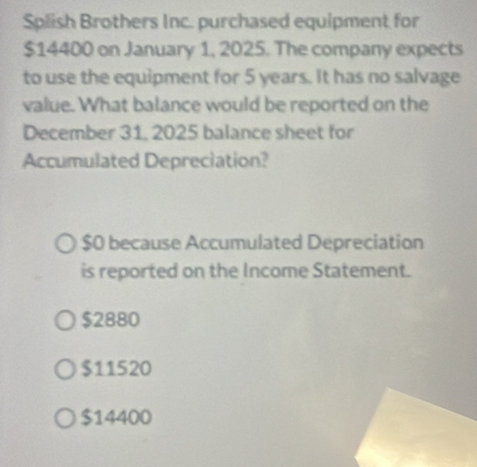 Splish Brothers Inc. purchased equipment for
$14400 on January 1, 2025. The company expects
to use the equipment for 5 years. It has no salvage
value. What balance would be reported on the
December 31. 2025 balance sheet for
Accumulated Depreciation?
$0 because Accumulated Depreciation
is reported on the Income Statement.
$2880
$11520
$14400