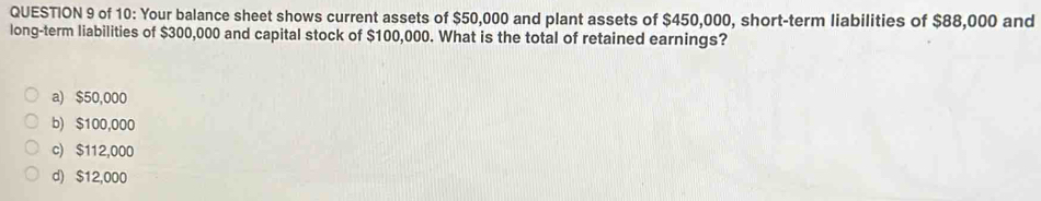 of 10: Your balance sheet shows current assets of $50,000 and plant assets of $450,000, short-term liabilities of $88,000 and
long-term liabilities of $300,000 and capital stock of $100,000. What is the total of retained earnings?
a) $50,000
b) $100,000
c) $112,000
d) $12,000