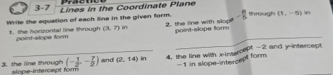 Präctic
3-7 Lines in the Coordinate Plane
Write the equation of each line in the given form. - 8/5  through (1,-5) in
_
1. the horizontal line through (3,7) in 2. the line with slope
point-slope form point-slope form
3. the line through (- 1/2 ,- 7/2 ) and (2,14) in 4. the line with x-intercept -2 and y-intercept
-1 in slope-intercept form
slope-intercept form