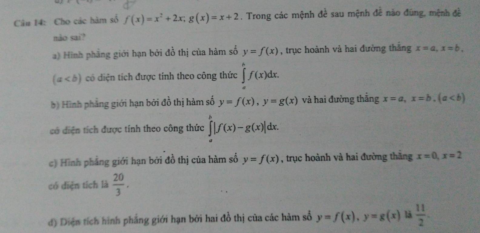 Cho các hàm số f(x)=x^2+2x; g(x)=x+2. Trong các mệnh đề sau mệnh đễ nào đúng, mệnh đề
não sai?
a) Hình phẳng giới hạn bởi đồ thị của hàm số y=f(x) , trục hoành và hai đường thăng x=a, x=b.
(a có diện tích được tính theo công thức ∈tlimits _a^(bf(x)dx. 
b Hình phảng giới hạn bởi đồ thị hàm số y=f(x), y=g(x) và hai đường thăng x=a, x=b, (a
có diện tích được tính theo công thức ∈tlimits _a^b|f(x)-g(x)|dx. 
c) Hình phảng giới hạn bởi đồ thị của hàm số y=f(x) , trục hoành và hai đường thăng x=0, x=2
có diện tích là frac 20)3.
d) Diện tích hình phẳng giới hạn bởi hai đồ thị của các hàm số y=f(x), y=g(x) là  11/2 .