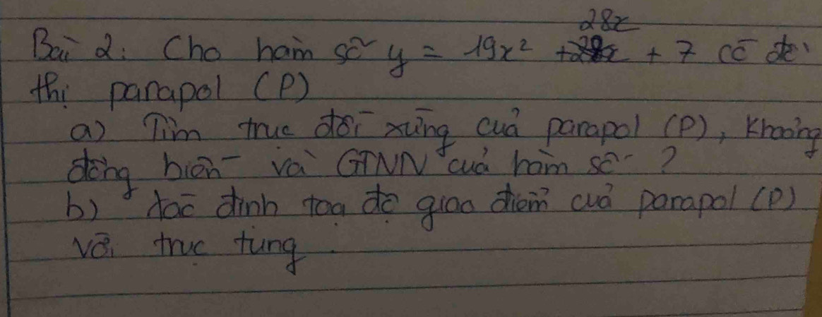 Bai d: Cho ham so y=19x^2+28x+7 cc de 
th: parapol (P) 
a) Tim true doī xung cuó parapol (P), Krooing 
dong biān vá GNN cud ham se? 
b) dac dinh toa do guao chém cuó parapol(p) 
vǒi true tung