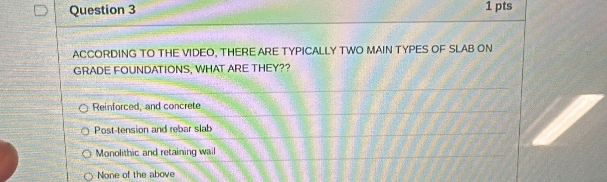 ACCORDING TO THE VIDEO, THERE ARE TYPICALLY TWO MAIN TYPES OF SLAB ON
GRADE FOUNDATIONS, WHAT ARE THEY??
Reinforced, and concrete
Post-tension and rebar slab
Monolithic and retaining wall
None of the above