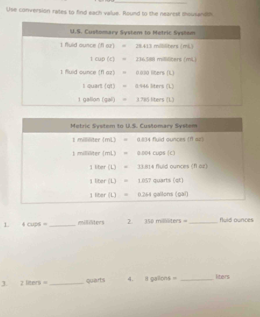 Use conversion rates to find each value. Round to the nearest thousandth
1. 4cups= _milliliters 2. 350milliliters= _fluid ounces
3. 2 liters = _quarts 4. 8 gallons =_
liters