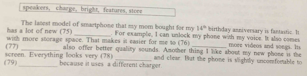 speakers, charge,bright, features, store 
The latest model of smartphone that my mom bought for my 14^(th) birthday anniversary is fantastic. It 
has a lot of new (75) _. For example, I can unlock my phone with my voice. It also comes 
with more storage space. That makes it easier for me to (76) more videos and songs. Its 
(77) _also offer better quality sounds. Another thing I like about my new phone is the 
screen. Everything looks very (78) _and clear. But the phone is slightly uncomfortable to 
(79) _because it uses a different charger.