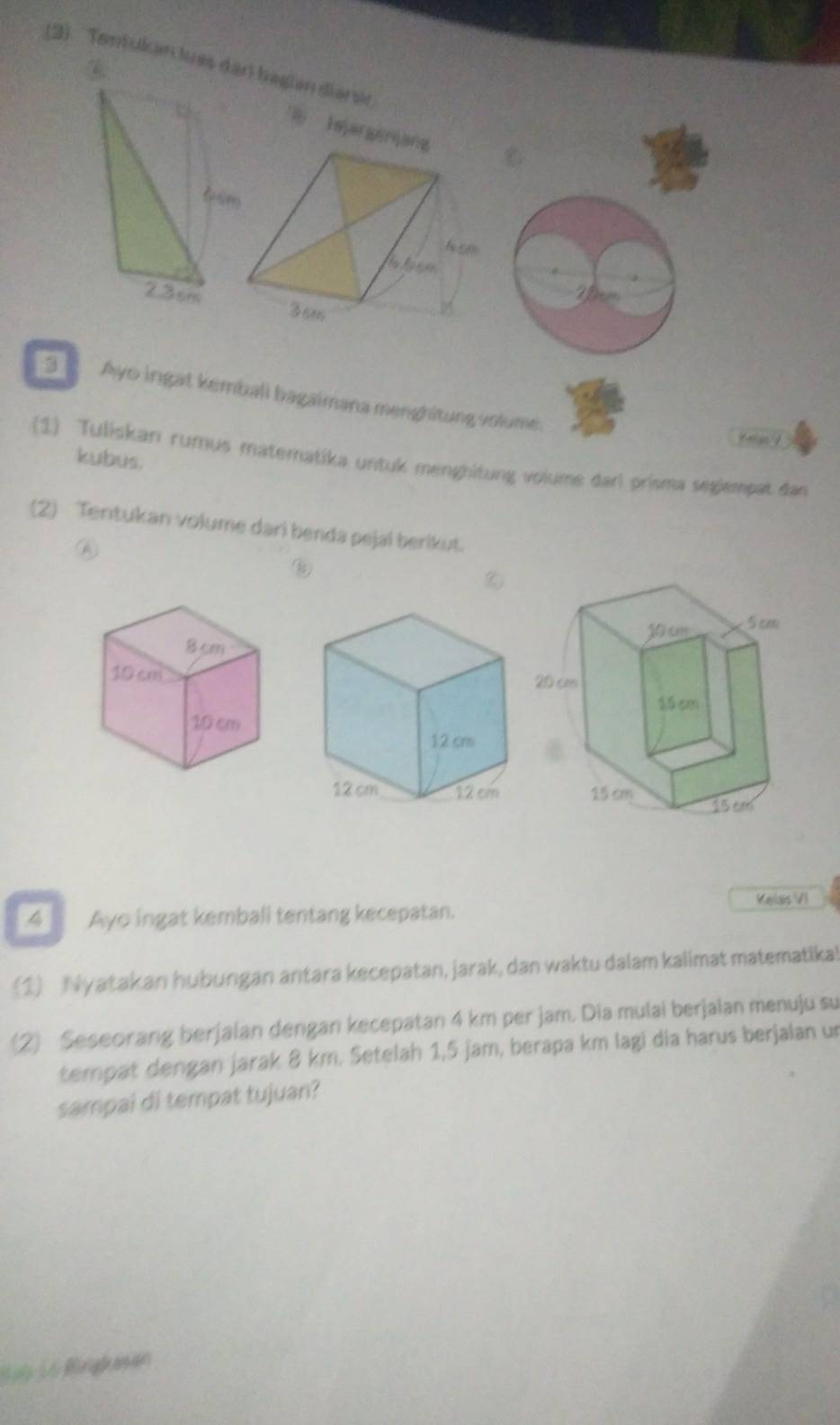 (2) Tentskan les darl bagian diarsc 
B Inj 
2he
2.3cm
Ayo ingat kembali bagaimana menghitung volume. 
kubus. 
(1) Tuliskan rumus matematika untuk menghitung volume dan prisma segiempat dan 
(2) Tentukan volume dari benda pejal berikut. 
⑥ 
Velss VI 
4 . Ayo ingat kemball tentang kecepatan. 
(1) Nyatakan hubungan antara kecepatan, jarak, dan waktu dalam kalimat matematika! 
(2) Seseorang berjalan dengan kecepatan 4 km per jam. Dia mulai berjalan menuju su 
tempat dengan jarak 8 km. Setelah 1,5 jam, berapa km lagi dia harus berjalan un 
sampai di tempat tujuan? 
Büi 1 6 Bürigkasae