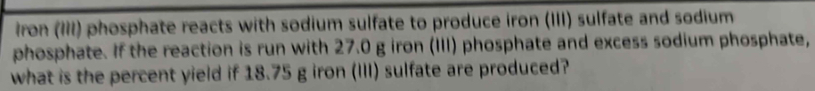 iron (III) phosphate reacts with sodium sulfate to produce iron (III) sulfate and sodium 
phosphate. If the reaction is run with 27.0 g iron (III) phosphate and excess sodium phosphate, 
what is the percent yield if 18.75 g iron (III) sulfate are produced?