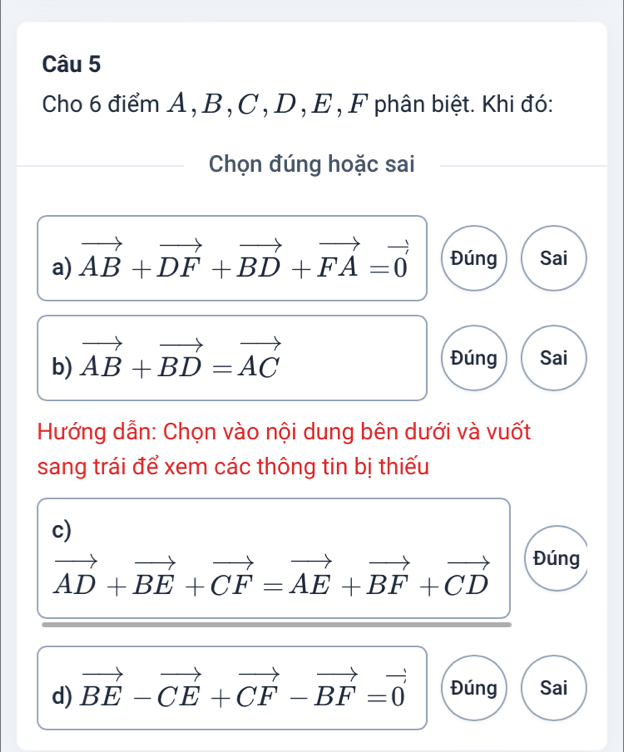 Cho 6 điểm A , B , C , D , E , F phân biệt. Khi đó:
Chọn đúng hoặc sai
a) vector AB+vector DF+vector BD+vector FA=vector 0 Đúng Sai
b) vector AB+vector BD=vector AC Đúng Sai
Hướng dẫn: Chọn vào nội dung bên dưới và vuốt
sang trái để xem các thông tin bị thiếu
c)
vector AD+vector BE+vector CF=vector AE+vector BF+vector CD Đúng
d) vector BE-vector CE+vector CF-vector BF=vector 0 Đúng Sai