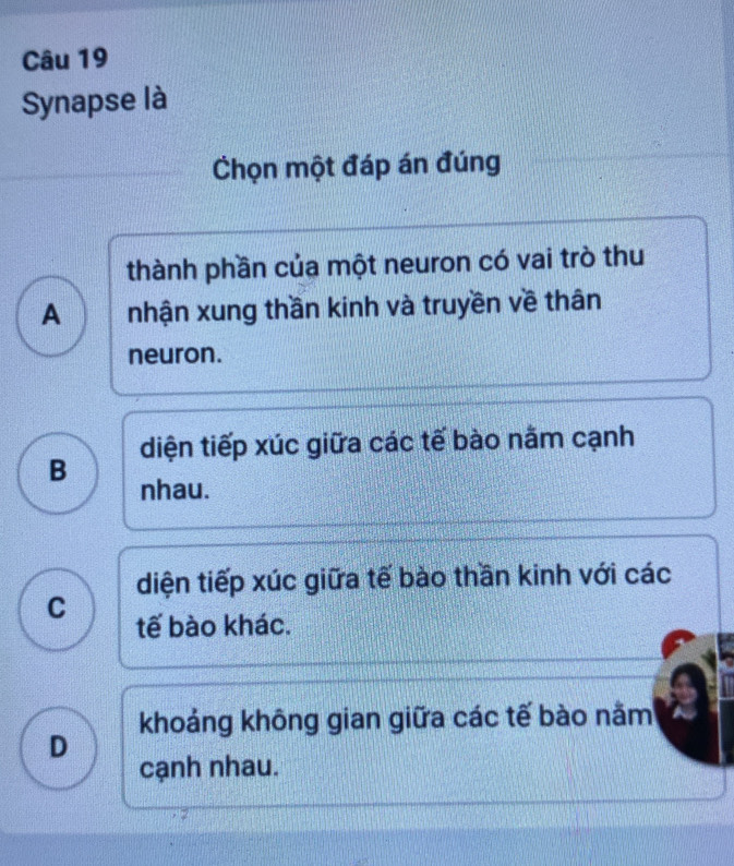 Synapse là
Chọn một đáp án đúng
thành phần của một neuron có vai trò thu
A nhận xung thần kinh và truyền về thân
neuron.
diện tiếp xúc giữa các tế bào nằm cạnh
B
nhau.
diện tiếp xúc giữa tế bào thần kinh với các
C tế bào khác.
khoảng không gian giữa các tế bào nằm
D
cạnh nhau.