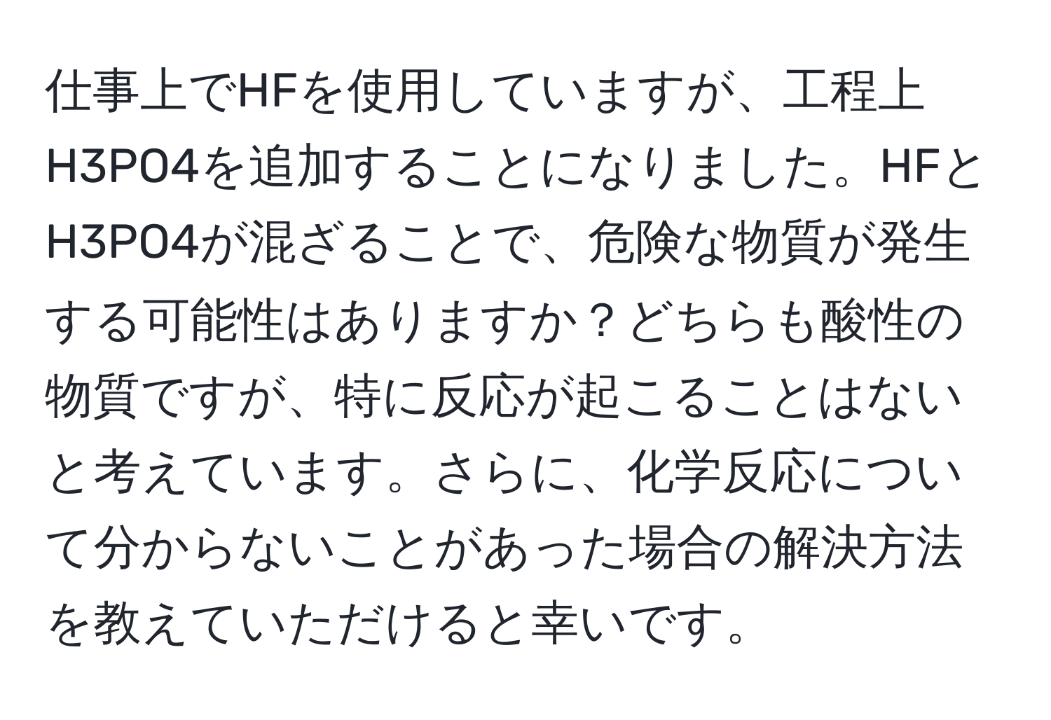 仕事上でHFを使用していますが、工程上H3PO4を追加することになりました。HFとH3PO4が混ざることで、危険な物質が発生する可能性はありますか？どちらも酸性の物質ですが、特に反応が起こることはないと考えています。さらに、化学反応について分からないことがあった場合の解決方法を教えていただけると幸いです。