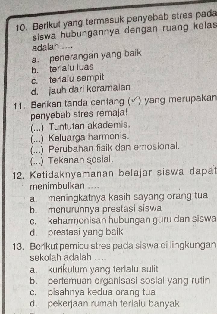 Berikut yang termasuk penyebab stres pada
siswa hubungannya dengan ruang kelas
adalah ....
a. penerangan yang baik
b. terlalu luas
c. terlalu sempit
d. jauh dari keramaian
11. Berikan tanda centang ( ) yang merupakan
penyebab stres remaja!
(...) Tuntutan akademis.
(...) Keluarga harmonis.
(...) Perubahan fisik dan emosional.
(...) Tekanan sosial.
12. Ketidaknyamanan belajar siswa dapat
menimbulkan ....
a. meningkatnya kasih sayang orang tua
b. menurunnya prestasi siswa
c. keharmonisan hubungan guru dan siswa
d. prestasi yang baik
13. Berikut pemicu stres pada siswa di lingkungan
sekolah adalah ....
a. kurikulum yang terlalu sulit
b. pertemuan organisasi sosial yang rutin
c. pisahnya kedua orang tua
d. pekerjaan rumah terlalu banyak