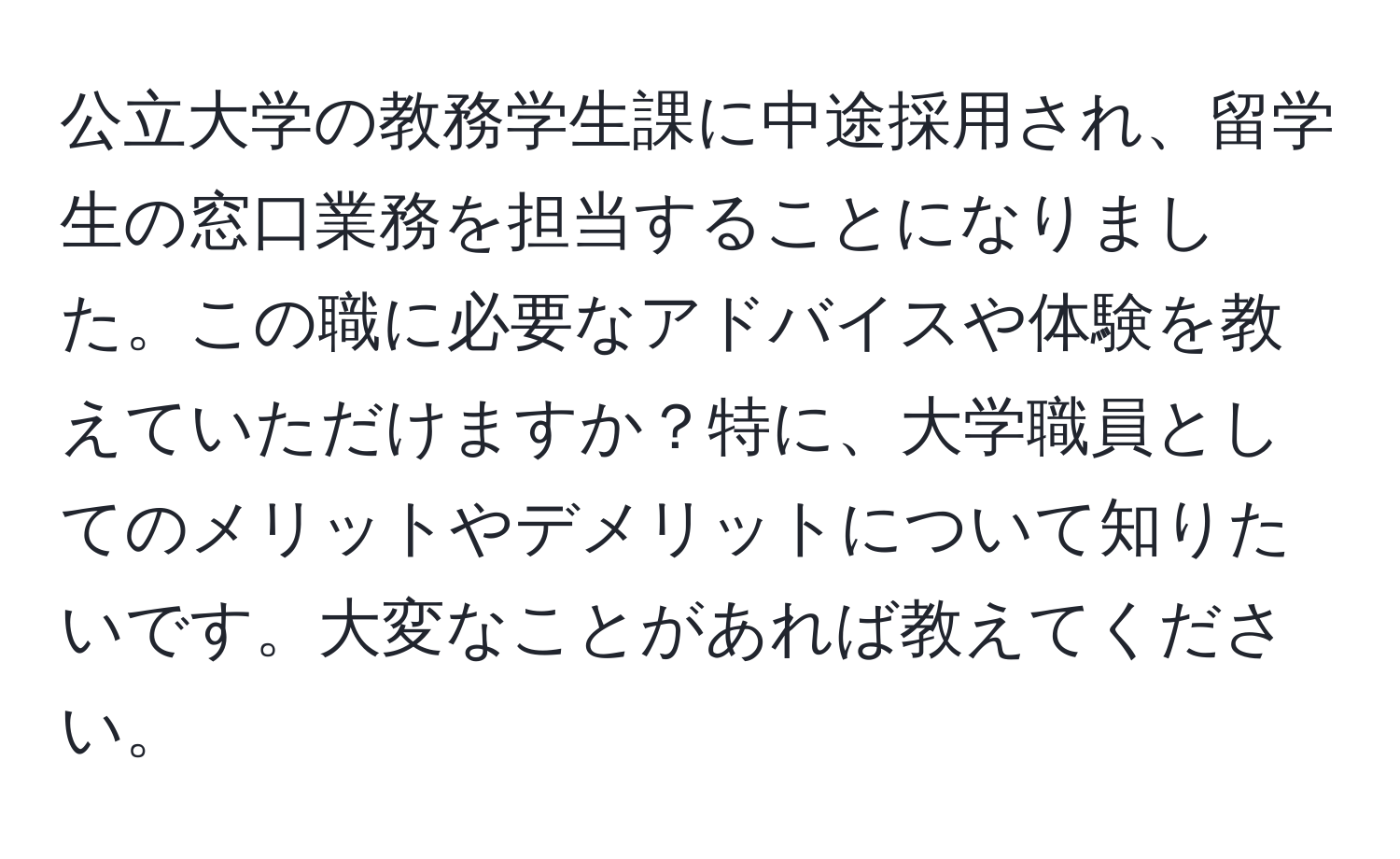 公立大学の教務学生課に中途採用され、留学生の窓口業務を担当することになりました。この職に必要なアドバイスや体験を教えていただけますか？特に、大学職員としてのメリットやデメリットについて知りたいです。大変なことがあれば教えてください。