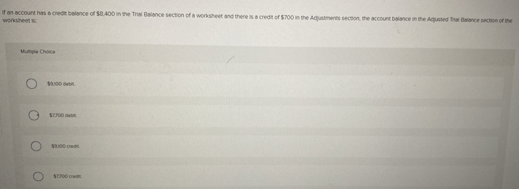 If an account has a credit balance of $8,400 in the Trial Balance section of a worksheet and there is a credit of $700 in the Adjustments section, the account balance in the Adjusted Trial Balance section of the
worksheet is:
Multiple Choice
$9,100 debit.
$7,700 debit.
$9,100 credit.
$7,700 credit.