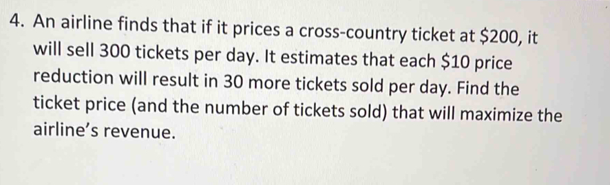 An airline finds that if it prices a cross-country ticket at $200, it 
will sell 300 tickets per day. It estimates that each $10 price 
reduction will result in 30 more tickets sold per day. Find the 
ticket price (and the number of tickets sold) that will maximize the 
airline’s revenue.