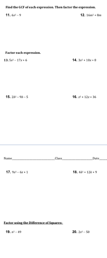 Find the GCF of each expression. Then factor the expression. 
11. 6x^2-9 12. 16m^2+8m
Factor each expression. 
13. 5x^2-17x+6 14. 3x^2+10x+8
15. 2b^2-9b-5 16. z^2+12z+36
Name,_ Class_ Date_ 
17. 9x^2-6x+1 18. 4k^2+12k+9
Factor using the Difference of Squares: 
19. n^2-49 20. 2x^2-50