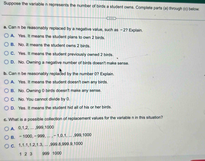 Suppose the variable n represents the number of birds a student owns. Complete parts (a) through (c) below.
a. Can n be reasonably replaced by a negative value, such as -2? Explain.
A. Yes. It means the student plans to own 2 birds.
B. No. It means the student owns 2 birds.
C. Yes. It means the student previously owned 2 birds.
D. No. Owning a negative number of birds doesn't make sense.
b. Can n be reasonably replaced by the number 0? Explain.
A. Yes. It means the student doesn't own any birds.
B. No. Owning 0 birds doesn't make any sense.
C. No. You cannot divide by 0.
D. Yes. It means the student hid all of his or her birds.
c. What is a possible collection of replacement values for the variable n in this situation?
A. 0, 1, 2, ... , 999, 1000
B. - 1000, - 999, ... , - 1, 0, 1, ... , 999, 1000
C. 1, 1.1, 1.2, 1.3, ... , 999. 8, 999. 9, 1000
1 2 3 999 1000