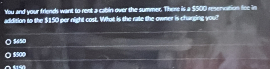 You and your friends want to rent a cabin over the summer. There is a $500 reservation fee in
addition to the $150 per night cost. What is the rate the owner is charging you?
$650
a $500