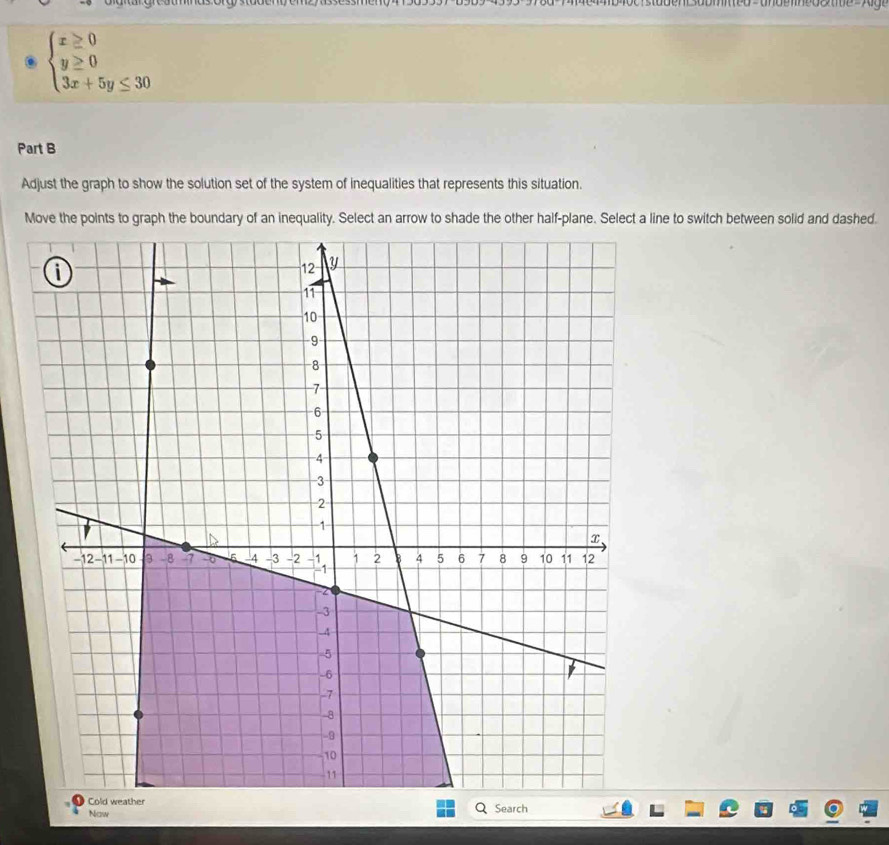 beginarrayl x≥ 0 y≥ 0 3x+5y≤ 30endarray.
Part B 
Adjust the graph to show the solution set of the system of inequalities that represents this situation. 
Move the points to graph the boundary of an inequality. Select an arrow to shade the other half-plane. Select a line to switch between solid and dashed. 
Now Search