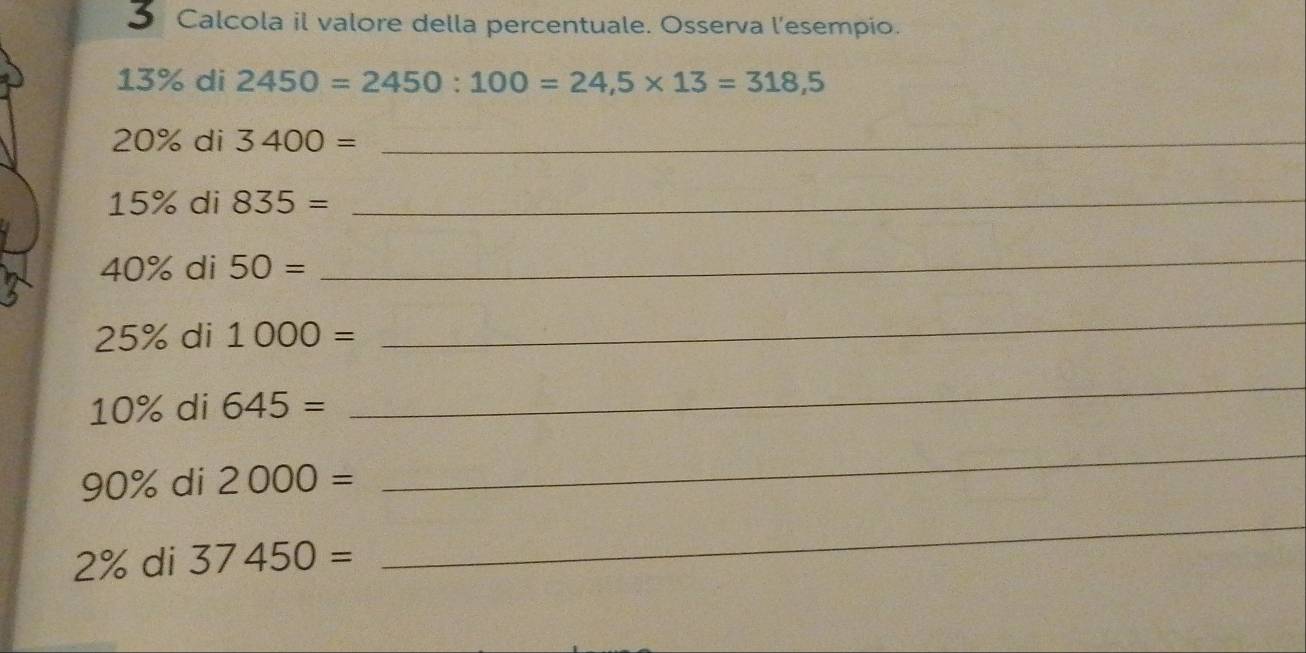 Calcola il valore della percentuale. Osserva l’esempio.
13% di 2450=2450:100=24,5* 13=318,5
20% di 3400= _
15% di 835= _
40% di 50=
_
25% di 1000=
_
10% di 645=
_
90% di 2000=
_
2% di 37450=
_