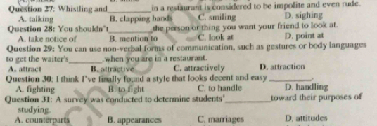 Whistling and_ in a restaurant is considered to be impolite and even rude.
A. talking B. clapping hands C. smiling D. sighing
Question 28: You shouldn’t_ the person or thing you want your friend to look at.
A. take notice of B. mention to C. look at D. point at
Question 29: You can use non-verbal forms of communication, such as gestures or body languages
to get the waiter's_ when you are in a restaurant.
A. attract B. attractive C. attractively D. attraction
Question 30: I think I’ve finally found a style that looks decent and easy _.
A. fighting B. to fight C. to handle D. handling
Question 31: A survey was conducted to determine students'_ toward their purposes of
studying.
A. counterparts B. appearances C. marriages D. attitudes