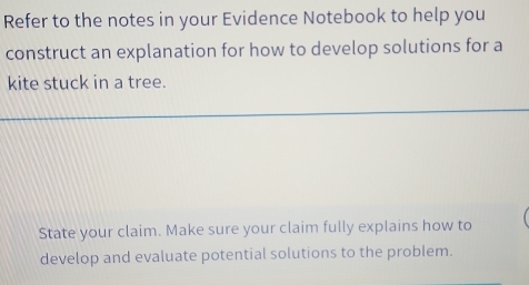 Refer to the notes in your Evidence Notebook to help you 
construct an explanation for how to develop solutions for a 
kite stuck in a tree. 
State your claim. Make sure your claim fully explains how to 
develop and evaluate potential solutions to the problem.