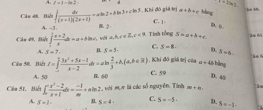 A. I=1-ln 2· T=2ln 2. ân 60.
Câu 48. Biết ∈tlimits _1^(?frac dx)(x+1)(2x+1)=aln 2+bln 3+cln 5. Khi đó giá trị a+b+c bằng
C. 1.
A. -3. B. 2 D. () .
Câu 49. Biết ∈tlimits _1^(3frac x+2)xdx=a+bln c với a, b, c∈ Z, c<9</tex> . Tính tổng S=a+b+c. âu 61
A. S=7· B. S=5· C. S=8. D. S=6. 
Câu 50. Biết I=∈tlimits _(-1)^0 (3x^2+5x-1)/x-2 dx=aln  2/3 +b, (a,b∈ R). Khi đó giá trị của a+4b bằng âu 6
A. 50 B. 60 C. 59
D. 40
Câu 51. Biết ∈t _0^(1frac x^2)-2x+1dx= (-1)/m +nln 2 , với m, n là các số nguyên. Tính m+n. 
Câu
A. S=1· B. S=4· C. S=-5· D. S=-1· à