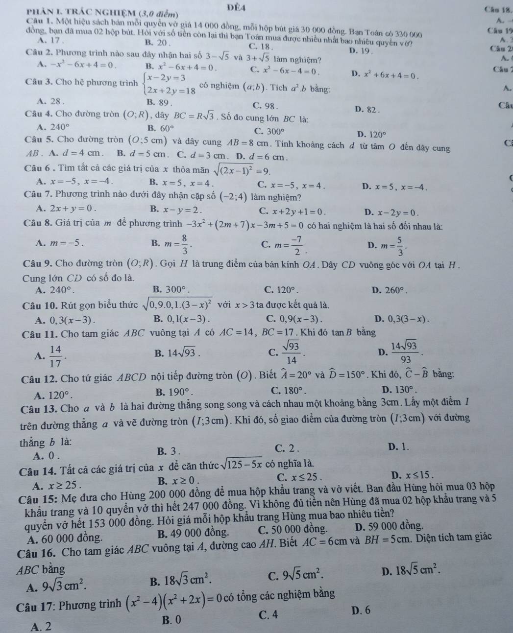 PHAN I. TRÁC NGHIỆM (3,0 điểm) dè4
Câu 18.
A. -
Câu 1. Một hiệu sách bán mỗi quyền vở giá 14 000 đồng, mỗi hộp bút giá 30 000 đồng. Ban Toán có 330 000 Câu 19
đồng, bạn đã mua 02 hộp bút. Hỏi với số tiền còn lại thì bạn Toán mua được nhiều nhất bao nhiêu quyền vờ? A. 2
A. 17 . B. 20 . C. 18 . D. 19 . Câu 2
Câu 2. Phương trình nào sau đây nhận hai số 3-sqrt(5) và 3+sqrt(5) làm nghiệm?
A. (
A. -x^2-6x+4=0. B. x^2-6x+4=0. C. x^2-6x-4=0. D. x^2+6x+4=0. Câu 2
Câu 3. Cho hệ phương trình beginarrayl x-2y=3 2x+2y=18endarray. có nghiệm (a;b). Tich a^2.b bằng:
A.
A. 28 . B. 89 . C. 98 . Cất
D. 82 .
Câu 4. Cho đường tròn (O;R) , dây BC=Rsqrt(3). Số đo cung lớn BC là:
A. 240° B. 60°
C. 300°
D. 120°
Câu 5. Cho đường tròn (O;5cm) và dây cung AB=8 cm. Tính khoảng cách đ từ tâm O đến dây cung
C
AB . A. d=4cm. B. d=5cm C. d=3cm. D. d=6cm.
Câu 6 . Tìm tất cả các giá trị của x thỏa mãn sqrt((2x-1)^2)=9.
A. x=-5,x=-4. B. x=5,x=4 C. x=-5,x=4. D. x=5,x=-4.
Câu 7. Phương trình nào dưới đây nhận cặp số (-2;4) làm nghiệm?
A. 2x+y=0. B. x-y=2. C. x+2y+1=0. D. x-2y=0.
Câu 8. Giá trị của mô đề phương trình -3x^2+(2m+7)x-3m+5=0 có hai nghiệm là hai số đối nhau là:
A. m=-5. B. m= 8/3 . C. m= (-7)/2 . D. m= 5/3 .
Câu 9. Cho đường tròn (O;R). Gọi H là trung điểm của bán kính OA . Dây CD vuông góc với OA tại H .
Cung lớn CD có số đo là.
A. 240°. B. 300°. C. 120°. D. 260°.
Câu 10. Rút gọn biểu thức sqrt(0,9.0,1.(3-x)^2) với x>3 ta được kết quả là.
A. 0,3(x-3). B. 0,1(x-3). C. 0,9(x-3). D. 0,3(3-x).
Câu 11. Cho tam giác ABC vuông tại A có AC=14,BC=17. Khi đó tan B bằng
A.  14/17 .  sqrt(93)/14 .  14sqrt(93)/93 .
B. 14sqrt(93). C. D.
Câu 12. Cho tứ giác ABCD nội tiếp đường tròn (O) . Biết hat A=20° và widehat D=150°. Khi đó, hat C-hat B bằng:
A. 120°.
B. 190°. C. 180°. D. 130°.
Câu 13. Cho đ và b là hai đường thắng song song và cách nhau một khoảng bằng 3cm. Lấy một điểm I
trên đường thẳng a và vẽ đường tròn (I;3cm) Khi đó, số giao điểm của đường tròn (I;3cm) với đường
thẳng b là: C. 2 . D. 1.
A. 0 .
B. 3 .
Câu 14. Tất cả các giá trị của x đề căn thức sqrt(125-5x) có nghĩa là
C. x≤ 25.
D.
A. x≥ 25.
B. x≥ 0. x≤ 15.
Câu 15: Mẹ đưa cho Hùng 200 000 đồng để mua hộp khẩu trang và vở viết. Ban đầu Hùng hỏi mua 03 hộp
khẩu trang và 10 quyển vở thì hết 247 000 đồng. Vì không đủ tiền nên Hùng đã mua 02 hộp khẩu trang và 5
quyển vở hết 153 000 đồng. Hỏi giá mỗi hộp khẩu trang Hùng mua bao nhiều tiền?
A. 60 000 đồng. B. 49 000 đồng. C. 50 000 đồng. D. 59 000 đồng.
Câu 16. Cho tam giác ABC vuông tại A, đường cao AH. Biết AC=6cm và BH=5cm. Diện tích tam giác
ABC bằng D. 18sqrt(5)cm^2.
A. 9sqrt(3)cm^2.
B. 18sqrt(3)cm^2.
C. 9sqrt(5)cm^2.
Câu 17: Phương trình (x^2-4)(x^2+2x)= 0 có tổng các nghiệm bằng
A. 2 B. 0 C. 4
D. 6