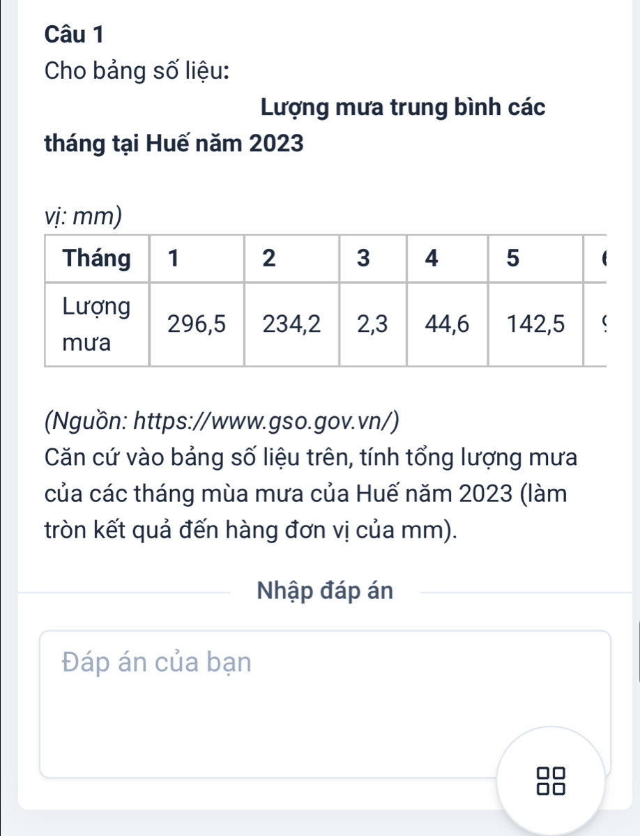 Cho bảng số liệu: 
Lượng mưa trung bình các 
tháng tại Huế năm 2023
vị: mm) 
(Nguồn: https://www.gso.gov.vn/) 
Căn cứ vào bảng số liệu trên, tính tổng lượng mưa 
của các tháng mùa mưa của Huế năm 2023 (làm 
tròn kết quả đến hàng đơn vị của mm). 
Nhập đáp án 
Đáp án của bạn