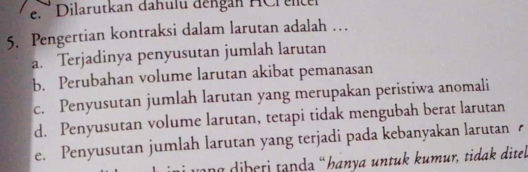 Dilarutkan dahulu dengan HCr elcel
5. Pengertian kontraksi dalam larutan adalah …
a. Terjadinya penyusutan jumlah larutan
b. Perubahan volume larutan akibat pemanasan
c. Penyusutan jumlah larutan yang merupakan peristiwa anomali
d. Penyusutan volume larutan, tetapi tidak mengubah berat larutan
e. Penyusutan jumlah larutan yang terjadi pada kebanyakan larutan 
ượng diberi tanda «hanya untuk kumur, tidak ditel