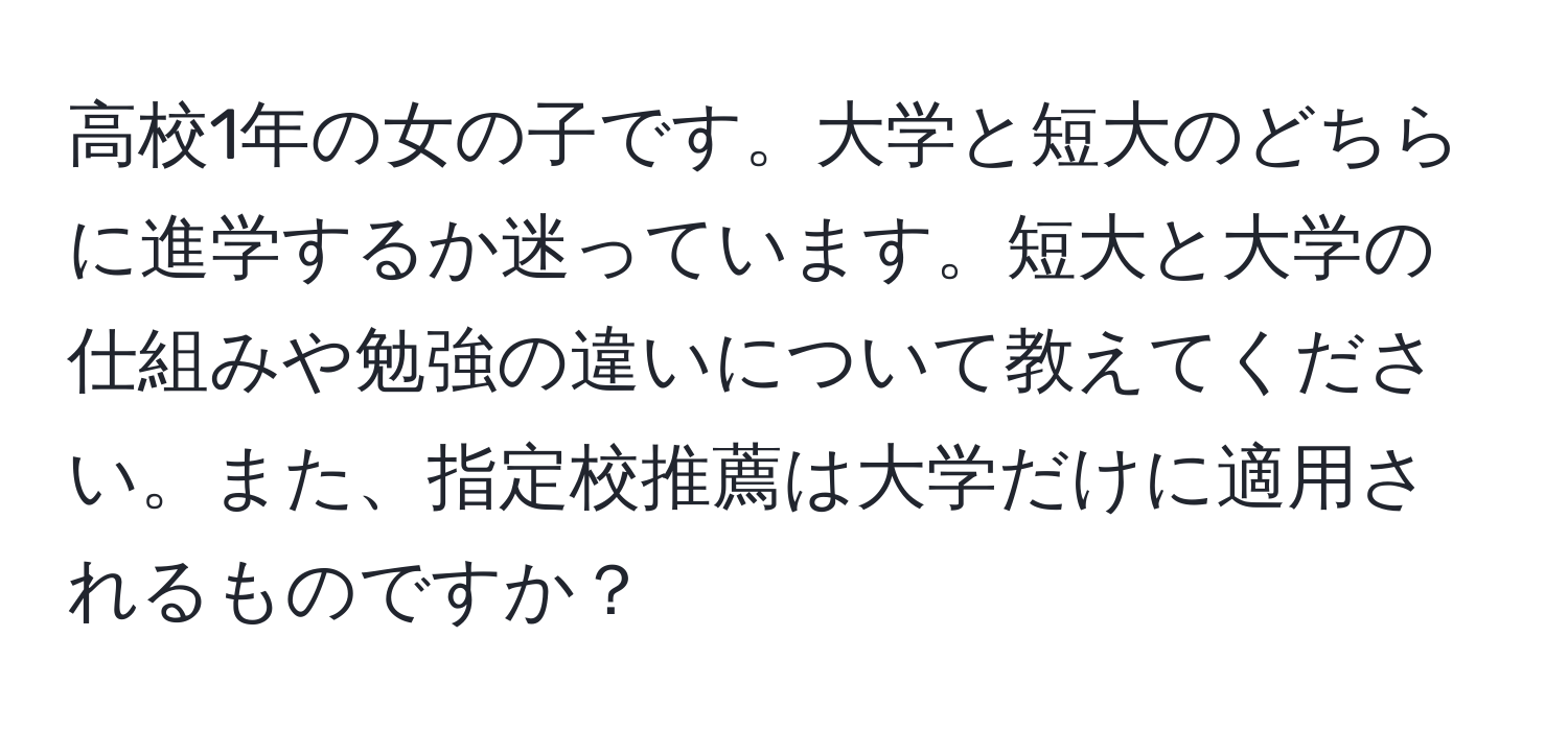 高校1年の女の子です。大学と短大のどちらに進学するか迷っています。短大と大学の仕組みや勉強の違いについて教えてください。また、指定校推薦は大学だけに適用されるものですか？