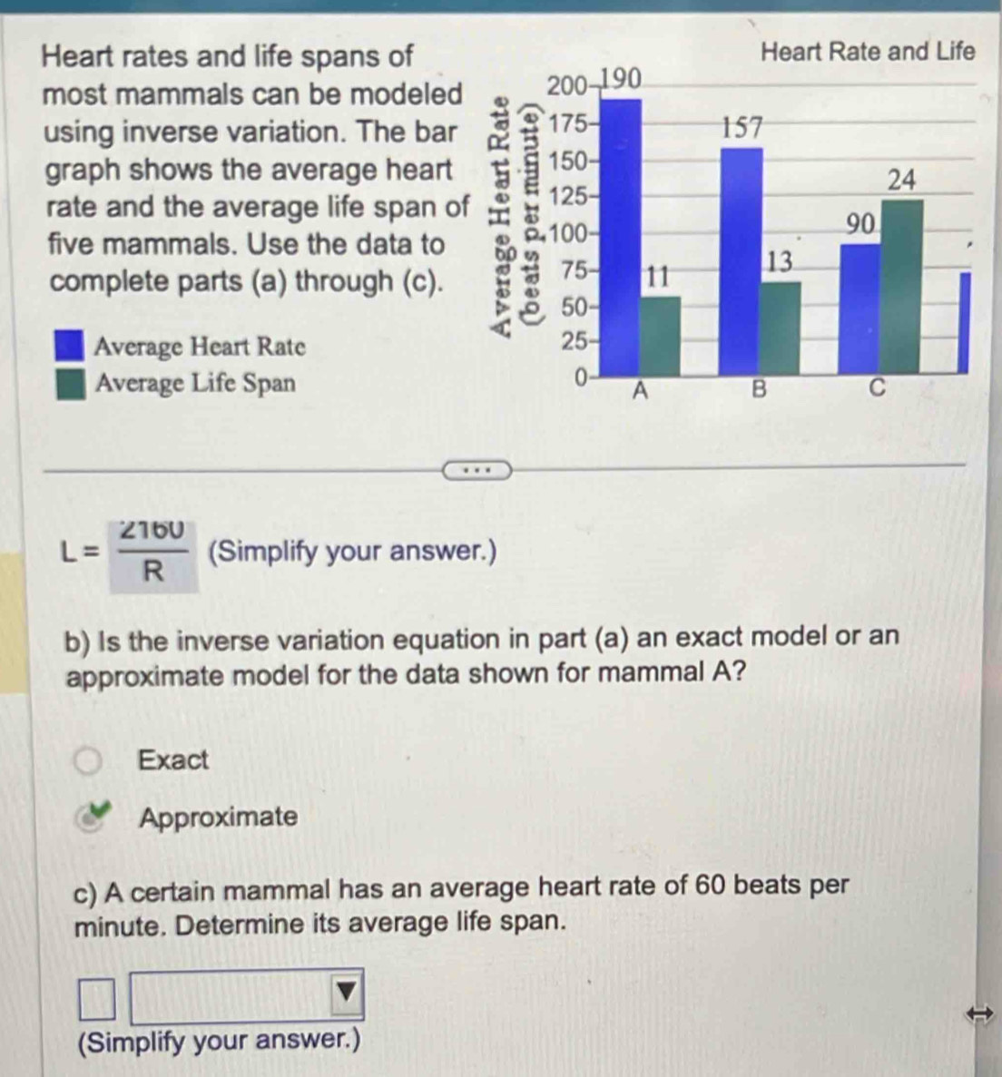 Heart rates and life spans of
most mammals can be modeled
using inverse variation. The bar
graph shows the average heart
rate and the average life span o
five mammals. Use the data to
complete parts (a) through (c). 
Average Heart Rate
Average Life Span
L= Z16U/R  (Simplify your answer.)
b) Is the inverse variation equation in part (a) an exact model or an
approximate model for the data shown for mammal A?
Exact
Approximate
c) A certain mammal has an average heart rate of 60 beats per
minute. Determine its average life span.
(Simplify your answer.)