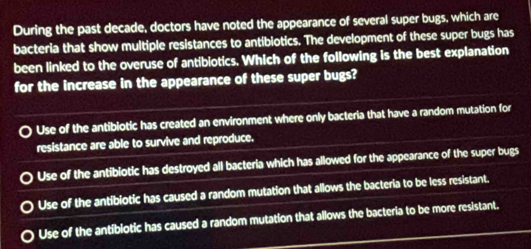 During the past decade, doctors have noted the appearance of several super bugs, which are
bacteria that show multiple resistances to antibiotics. The development of these super bugs has
been linked to the overuse of antibiotics. Which of the following is the best explanation
for the increase in the appearance of these super bugs?
Use of the antibiotic has created an environment where only bacteria that have a random mutation for
resistance are able to survive and reproduce.
Use of the antibiotic has destroyed all bacteria which has allowed for the appearance of the super bugs
Use of the antibiotic has caused a random mutation that allows the bacteria to be less resistant.
Use of the antiblotic has caused a random mutation that allows the bacteria to be more resistant.