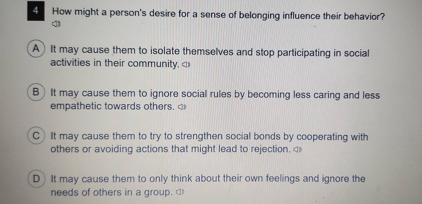 How might a person's desire for a sense of belonging influence their behavior?
A) It may cause them to isolate themselves and stop participating in social
activities in their community. ◁»
B) It may cause them to ignore social rules by becoming less caring and less
empathetic towards others. ◁
C) It may cause them to try to strengthen social bonds by cooperating with
others or avoiding actions that might lead to rejection.
D)It may cause them to only think about their own feelings and ignore the
needs of others in a group.