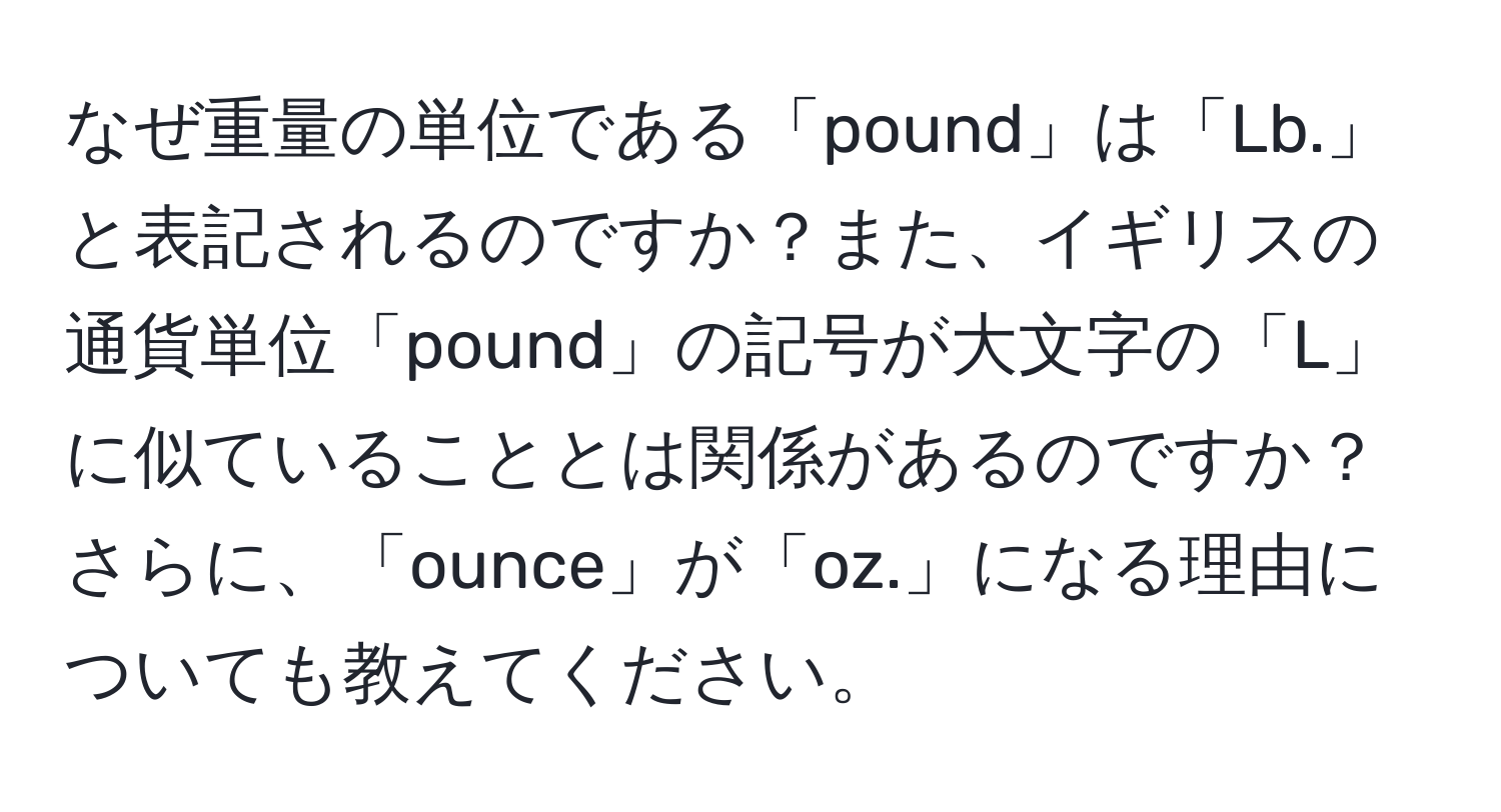 なぜ重量の単位である「pound」は「Lb.」と表記されるのですか？また、イギリスの通貨単位「pound」の記号が大文字の「L」に似ていることとは関係があるのですか？さらに、「ounce」が「oz.」になる理由についても教えてください。